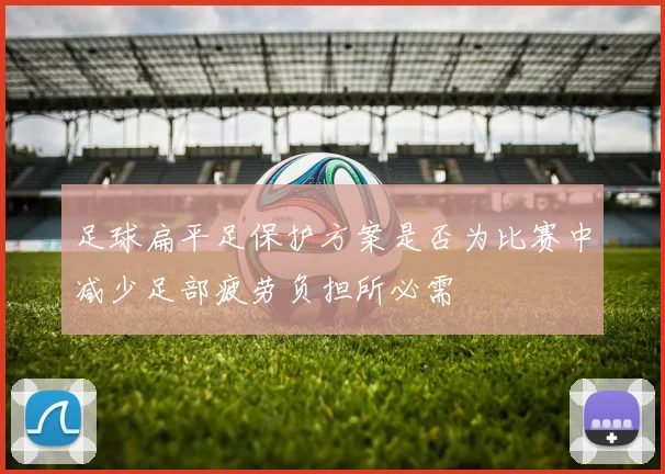 足球扁平足保护方案是否为比赛中减少足部疲劳负担所必需