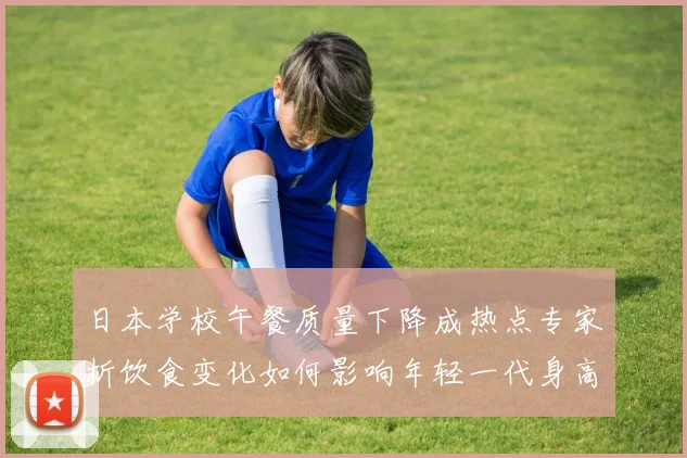 日本学校午餐质量下降成热点专家析饮食变化如何影响年轻一代身高与体育竞技潜力